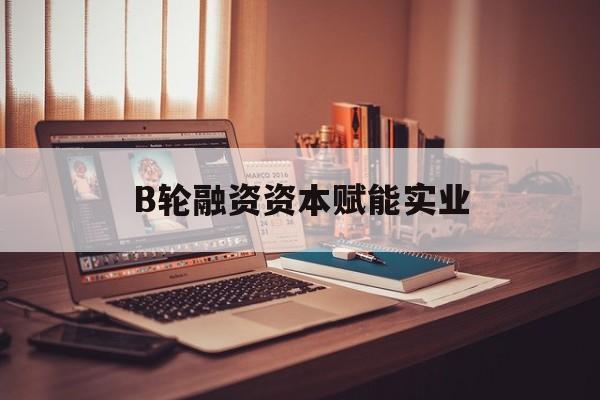 临沂市B轮融资资本赋能实业(b轮融资公司值得工作吗)